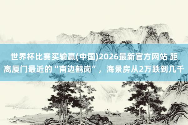 世界杯比赛买输赢(中国)2026最新官方网站 距离厦门最近的“南边鹤岗”，海景房从2万跌到几千