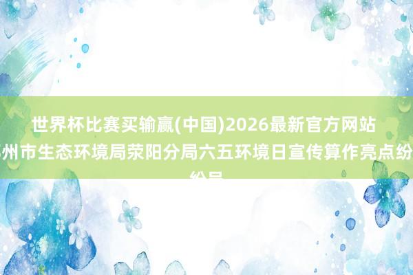 世界杯比赛买输赢(中国)2026最新官方网站 郑州市生态环境局荥阳分局六五环境日宣传算作亮点纷呈