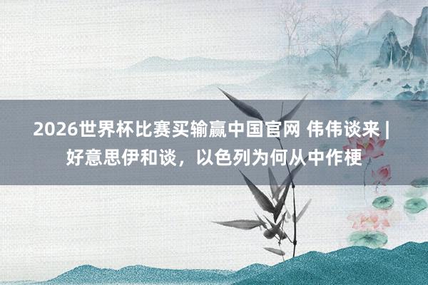 2026世界杯比赛买输赢中国官网 伟伟谈来 | 好意思伊和谈，以色列为何从中作梗
