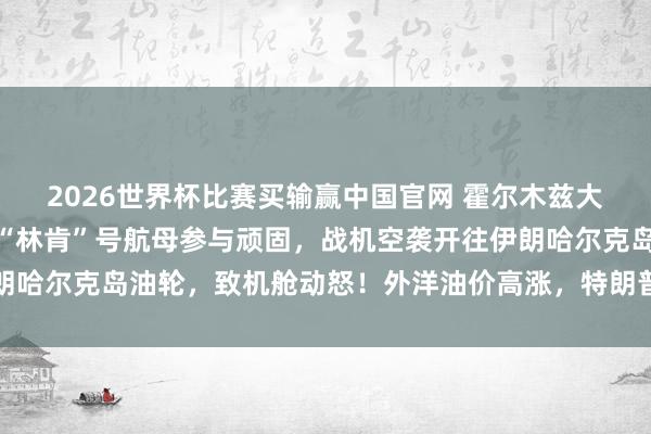 2026世界杯比赛买输赢中国官网 霍尔木兹大音信，好意思军晓谕：“林肯”号航母参与顽固，战机空袭开往伊朗哈尔克岛油轮，致机舱动怒！外洋油价高涨，特朗普：尽快杀青契约