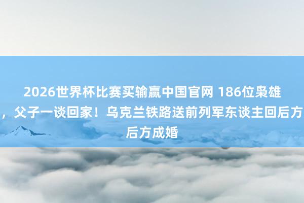 2026世界杯比赛买输赢中国官网 186位枭雄记忆，父子一谈回家！乌克兰铁路送前列军东谈主回后方成婚