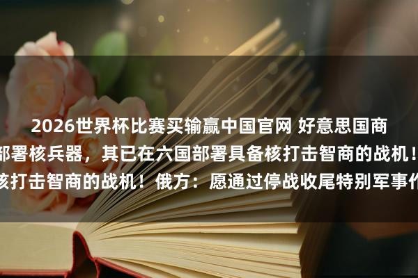 2026世界杯比赛买输赢中国官网 好意思国商量在更多北约欧洲国度部署核兵器，其已在六国部署具备核打击智商的战机！俄方：愿通过停战收尾特别军事作为目标