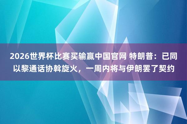 2026世界杯比赛买输赢中国官网 特朗普：已同以黎通话协斡旋火，一周内将与伊朗罢了契约