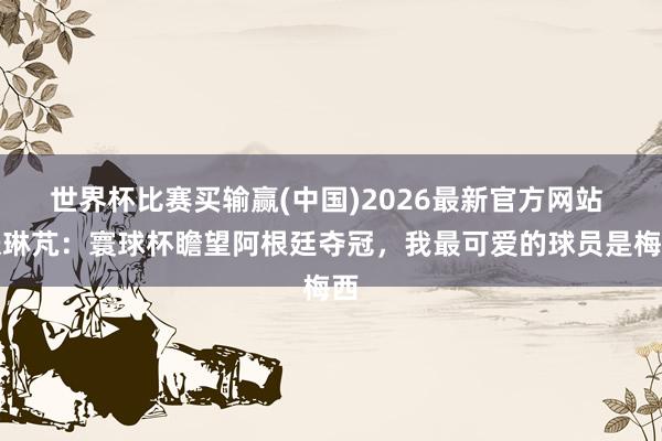 世界杯比赛买输赢(中国)2026最新官方网站 张琳芃：寰球杯瞻望阿根廷夺冠，我最可爱的球员是梅西