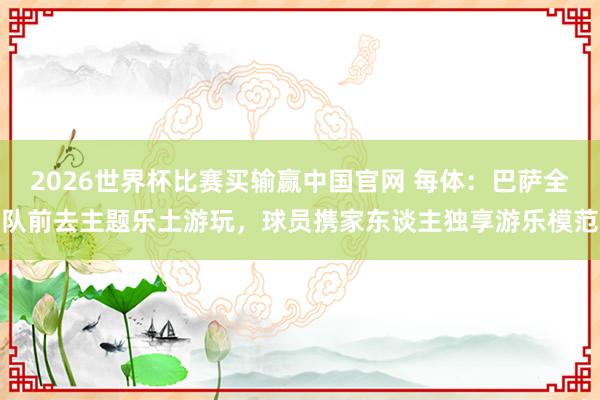 2026世界杯比赛买输赢中国官网 每体：巴萨全队前去主题乐土游玩，球员携家东谈主独享游乐模范