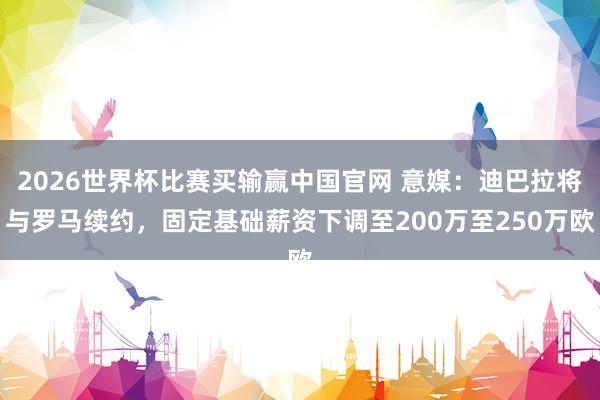 2026世界杯比赛买输赢中国官网 意媒：迪巴拉将与罗马续约，固定基础薪资下调至200万至250万欧