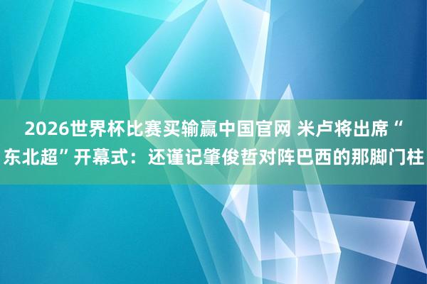 2026世界杯比赛买输赢中国官网 米卢将出席“东北超”开幕式：还谨记肇俊哲对阵巴西的那脚门柱