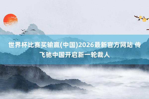 世界杯比赛买输赢(中国)2026最新官方网站 传飞驰中国开启新一轮裁人