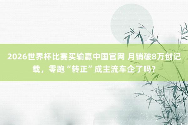2026世界杯比赛买输赢中国官网 月销破8万创记载，零跑“转正”成主流车企了吗？