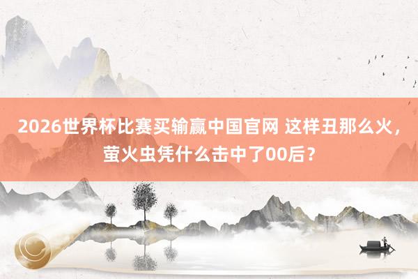 2026世界杯比赛买输赢中国官网 这样丑那么火，萤火虫凭什么击中了00后？