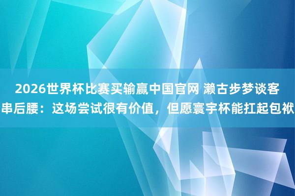 2026世界杯比赛买输赢中国官网 濑古步梦谈客串后腰：这场尝试很有价值，但愿寰宇杯能扛起包袱