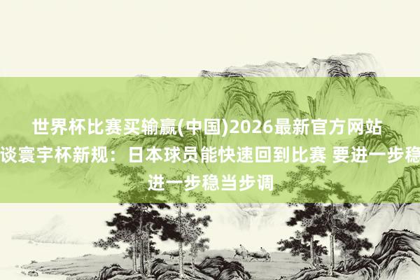 世界杯比赛买输赢(中国)2026最新官方网站 森保一谈寰宇杯新规：日本球员能快速回到比赛 要进一步稳当步调