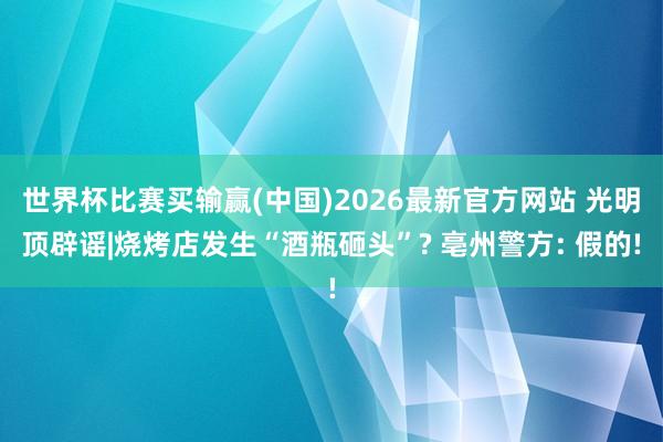 世界杯比赛买输赢(中国)2026最新官方网站 光明顶辟谣|烧烤店发生“酒瓶砸头”? 亳州警方: 假的!