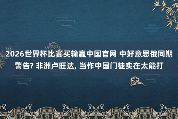 2026世界杯比赛买输赢中国官网 中好意思俄同期警告? 非洲卢旺达， 当作中国门徒实在太能打