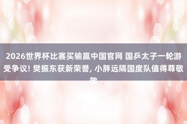 2026世界杯比赛买输赢中国官网 国乒太子一轮游受争议! 樊振东获新荣誉， 小胖远隔国度队值得尊敬