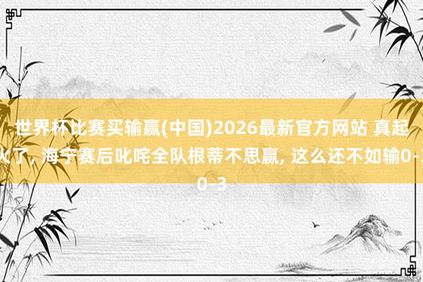 世界杯比赛买输赢(中国)2026最新官方网站 真起火了， 海宁赛后叱咤全队根蒂不思赢， 这么还不如输0-3