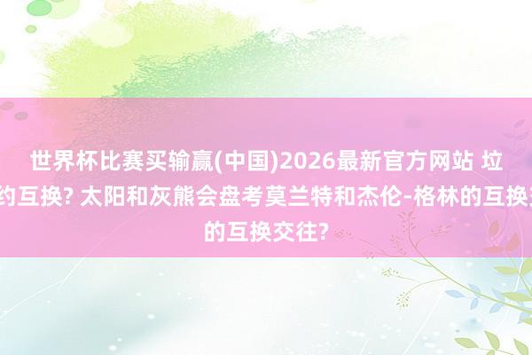 世界杯比赛买输赢(中国)2026最新官方网站 垃圾公约互换? 太阳和灰熊会盘考莫兰特和杰伦-格林的互换交往?