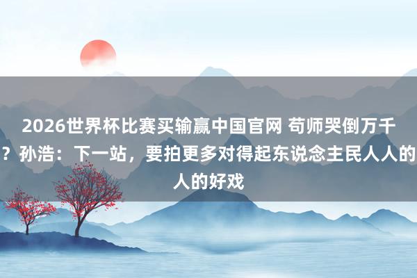 2026世界杯比赛买输赢中国官网 苟师哭倒万千网友？孙浩：下一站，要拍更多对得起东说念主民人人的好戏