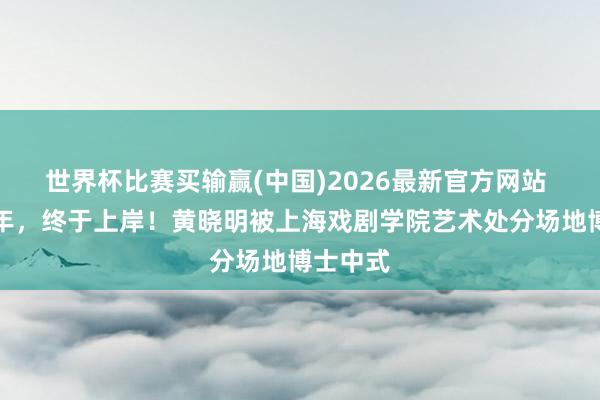 世界杯比赛买输赢(中国)2026最新官方网站 时隔一年，终于上岸！黄晓明被上海戏剧学院艺术处分场地博士中式