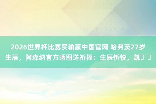2026世界杯比赛买输赢中国官网 哈弗茨27岁生辰，阿森纳官方晒图送祈福：生辰忻悦，凯❤️