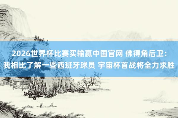 2026世界杯比赛买输赢中国官网 佛得角后卫：我相比了解一些西班牙球员 宇宙杯首战将全力求胜