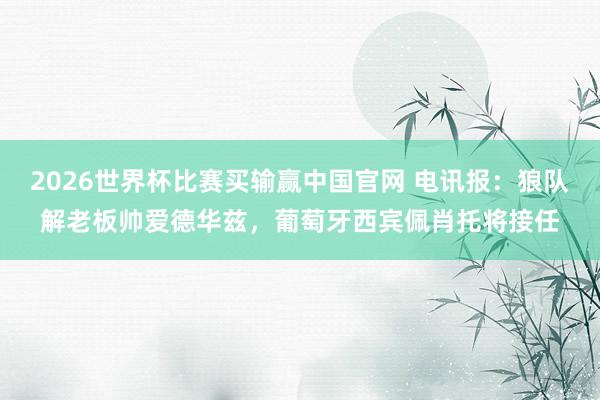 2026世界杯比赛买输赢中国官网 电讯报：狼队解老板帅爱德华兹，葡萄牙西宾佩肖托将接任