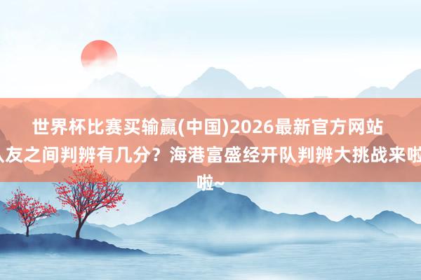 世界杯比赛买输赢(中国)2026最新官方网站 队友之间判辨有几分？海港富盛经开队判辨大挑战来啦~