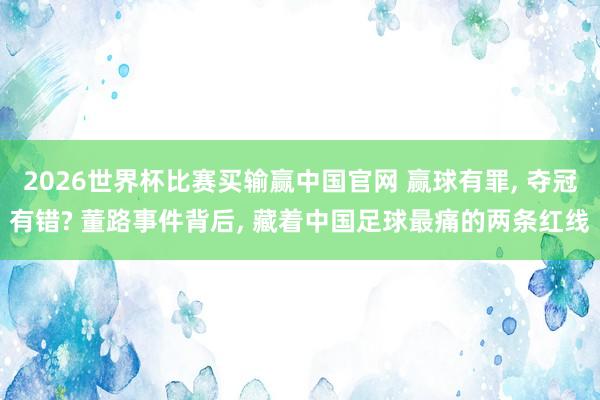 2026世界杯比赛买输赢中国官网 赢球有罪， 夺冠有错? 董路事件背后， 藏着中国足球最痛的两条红线