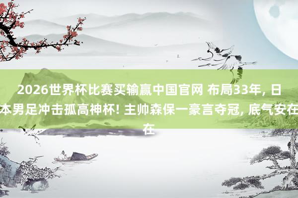 2026世界杯比赛买输赢中国官网 布局33年, 日本男足冲击孤高神杯! 主帅森保一豪言夺冠, 底气安在