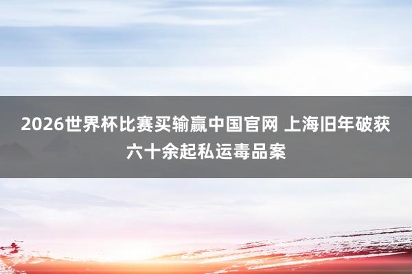 2026世界杯比赛买输赢中国官网 上海旧年破获六十余起私运毒品案