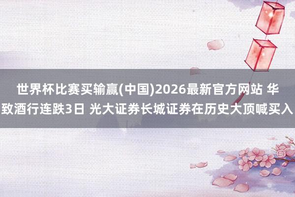 世界杯比赛买输赢(中国)2026最新官方网站 华致酒行连跌3日 光大证券长城证券在历史大顶喊买入
