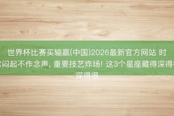 世界杯比赛买输赢(中国)2026最新官方网站 时常闷起不作念声， 重要技艺炸场! 这3个星座藏得深得很