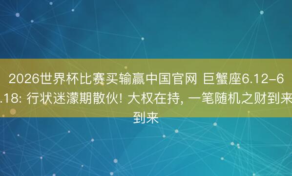 2026世界杯比赛买输赢中国官网 巨蟹座6.12-6.18: 行状迷濛期散伙! 大权在持， 一笔随机之财到来