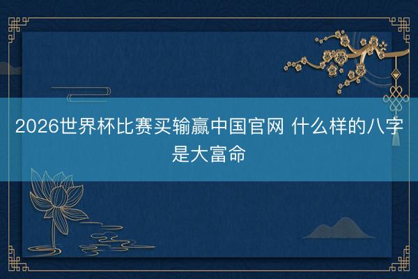 2026世界杯比赛买输赢中国官网 什么样的八字是大富命