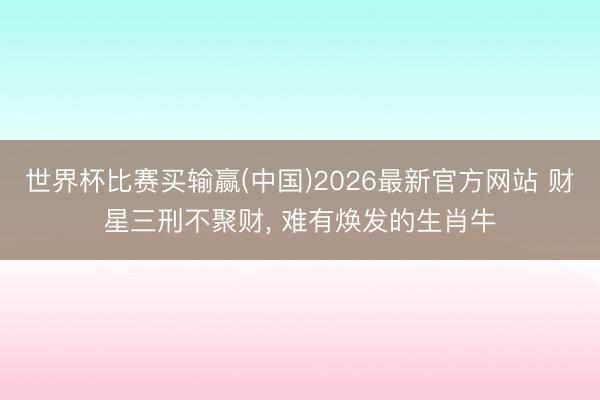 世界杯比赛买输赢(中国)2026最新官方网站 财星三刑不聚财， 难有焕发的生肖牛