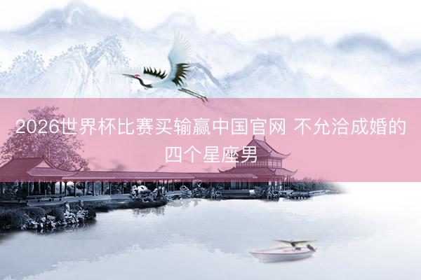 2026世界杯比赛买输赢中国官网 不允洽成婚的四个星座男