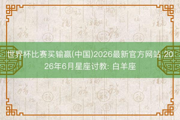 世界杯比赛买输赢(中国)2026最新官方网站 2026年6月星座讨教: 白羊座