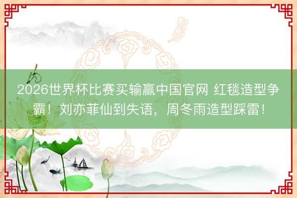 2026世界杯比赛买输赢中国官网 红毯造型争霸！刘亦菲仙到失语，周冬雨造型踩雷！