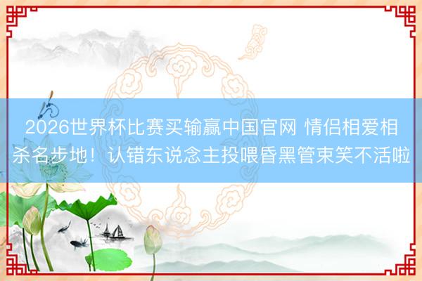 2026世界杯比赛买输赢中国官网 情侣相爱相杀名步地！认错东说念主投喂昏黑管束笑不活啦