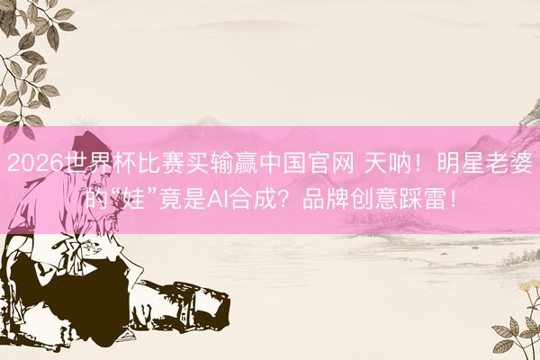 2026世界杯比赛买输赢中国官网 天呐！明星老婆的“娃”竟是AI合成？品牌创意踩雷！