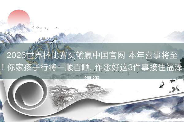 2026世界杯比赛买输赢中国官网 本年喜事将至! 你家孩子行将一顺百顺， 作念好这3件事接住福泽