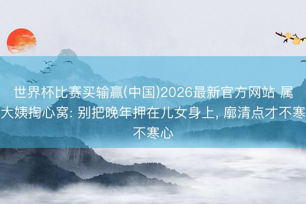 世界杯比赛买输赢(中国)2026最新官方网站 属兔大姨掏心窝: 别把晚年押在儿女身上, 廓清点才不寒心