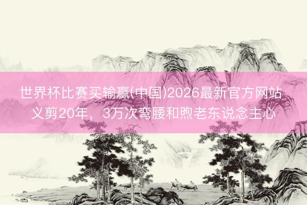 世界杯比赛买输赢(中国)2026最新官方网站 义剪20年，3万次弯腰和煦老东说念主心