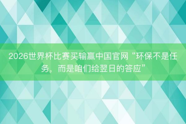 2026世界杯比赛买输赢中国官网 “环保不是任务,而是咱们给翌日的答应”