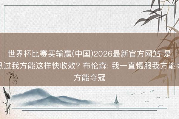 世界杯比赛买输赢(中国)2026最新官方网站 是否思过我方能这样快收效? 布伦森: 我一直慑服我方能夺冠