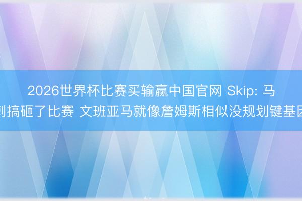 2026世界杯比赛买输赢中国官网 Skip: 马刺搞砸了比赛 文班亚马就像詹姆斯相似没规划键基因