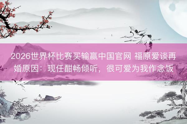 2026世界杯比赛买输赢中国官网 福原爱谈再婚原因：现任酣畅倾听，很可爱为我作念饭