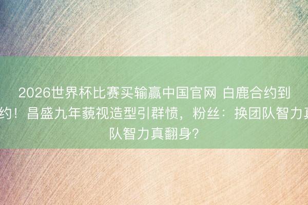 2026世界杯比赛买输赢中国官网 白鹿合约到期不续约！昌盛九年藐视造型引群愤，粉丝：换团队智力真翻身？