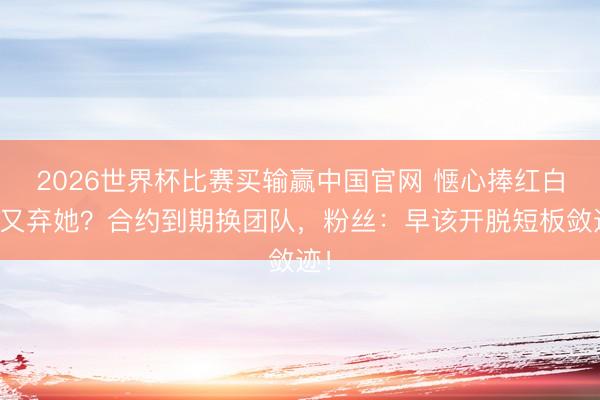 2026世界杯比赛买输赢中国官网 惬心捧红白鹿又弃她?合约到期换团队,粉丝:早该开脱短板敛迹!