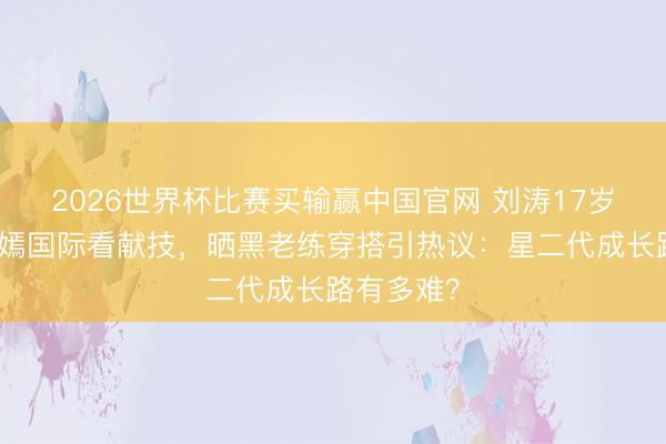 2026世界杯比赛买输赢中国官网 刘涛17岁犬子王紫嫣国际看献技，晒黑老练穿搭引热议：星二代成长路有多难？